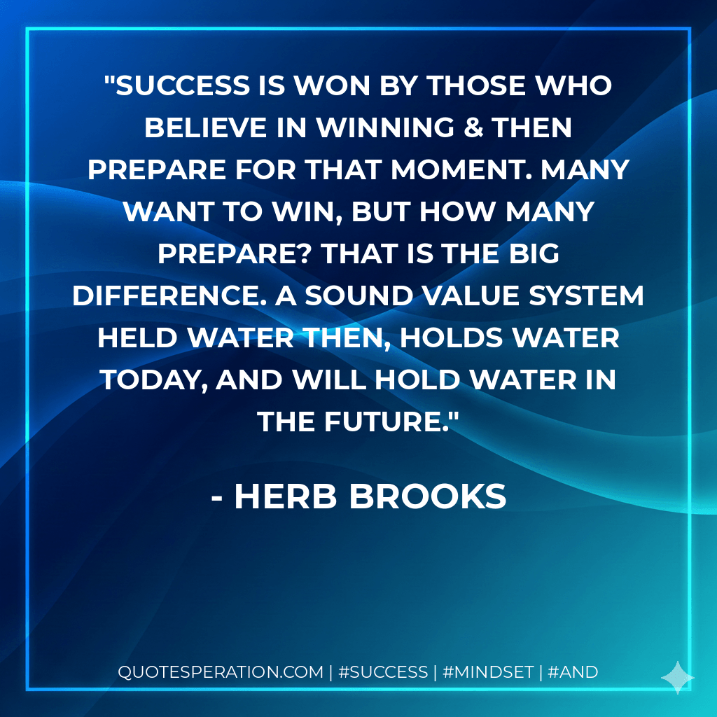 Success is won by those who believe in winning & then prepare for that moment. Many want to win, but how many prepare? That is the big difference. A sound value system held water then, holds water today, and will hold water in the future. - Herb Brooks