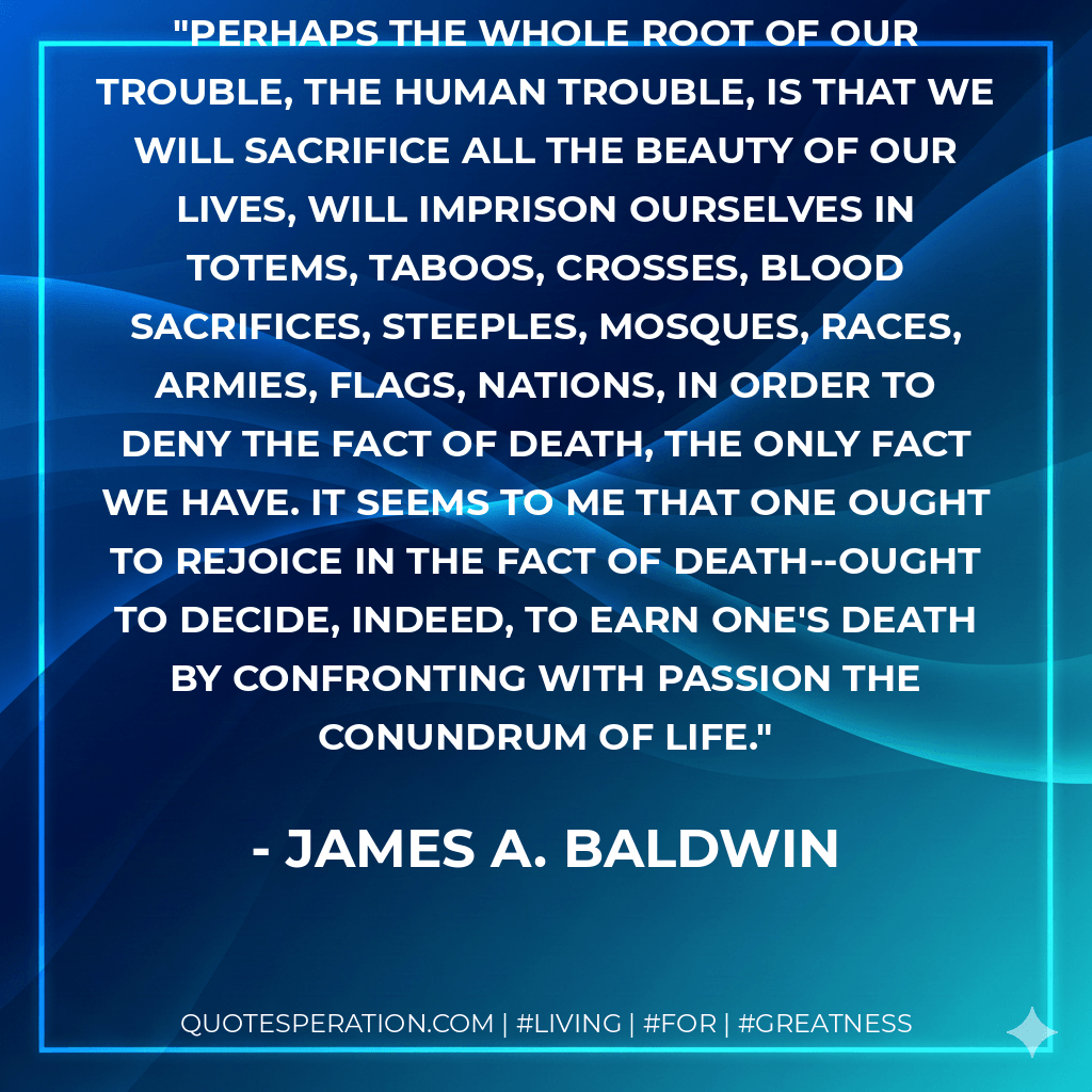 Perhaps the whole root of our trouble, the human trouble, is that we will sacrifice all the beauty of our lives, will imprison ourselves in totems, taboos, crosses, blood sacrifices, steeples, mosques, races, armies, flags, nations, in order to deny the fact of death, the only fact we have. It seems to me that one ought to rejoice in the fact of death--ought to decide, indeed, to earn one's death by confronting with passion the conundrum of life. - James A. Baldwin