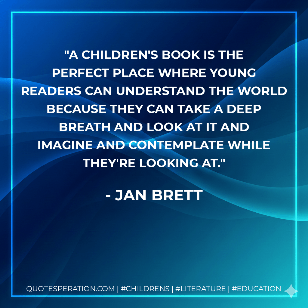 A children's book is the perfect place where young readers can understand the world because they can take a deep breath and look at it and imagine and contemplate while they're looking at. - Jan Brett