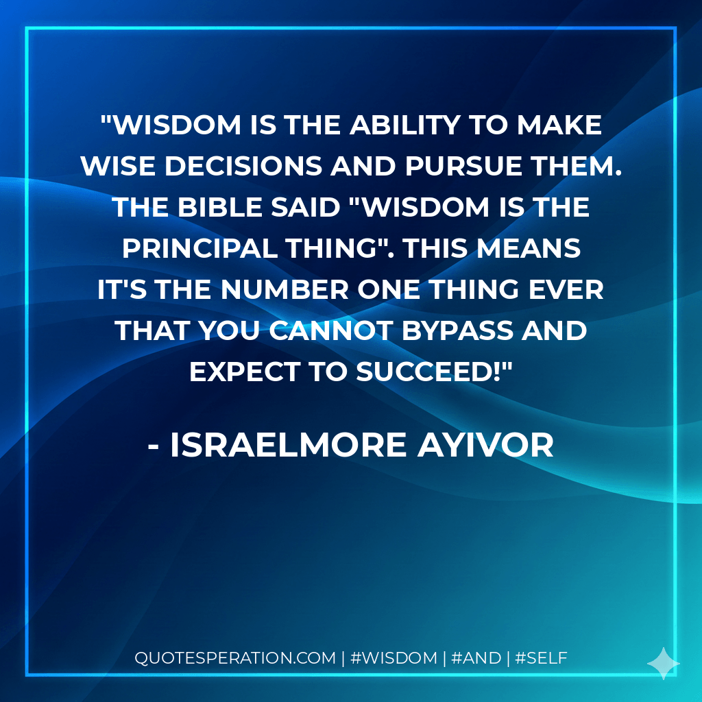Wisdom is the ability to make wise decisions and pursue them. The bible said "wisdom is the principal thing". This means it's the number one thing ever that you cannot bypass and expect to succeed! - Israelmore Ayivor