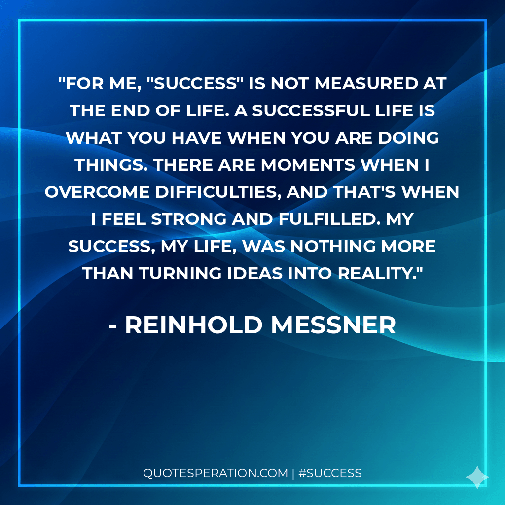 For me, "success" is not measured at the end of life. A successful life is what you have when you are doing things. There are moments when I overcome difficulties, and that's when I feel strong and fulfilled. My success, my life, was nothing more than turning ideas into reality.