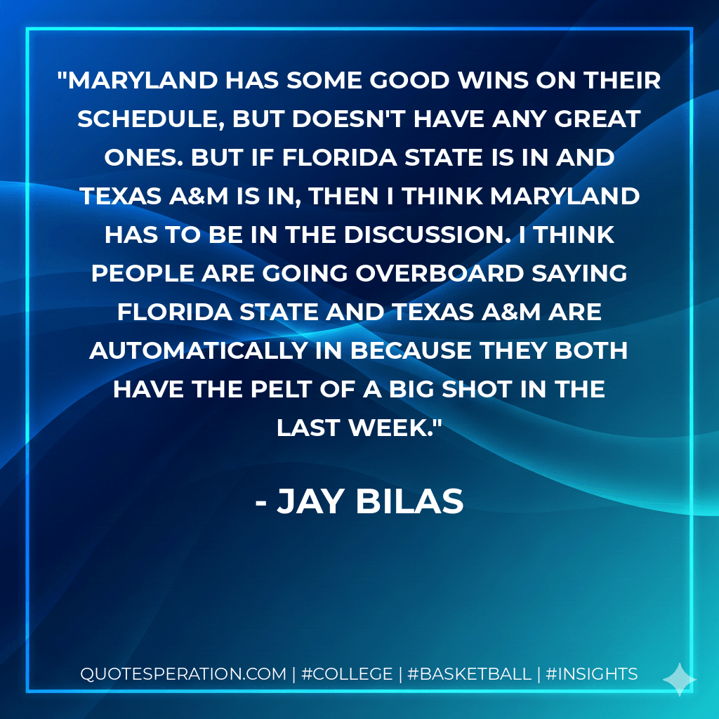 Maryland has some good wins on their schedule, but doesn't have any great ones. But if Florida State is in and Texas A&M is in, then I think Maryland has to be in the discussion. I think people are going overboard saying Florida State and Texas A&M are automatically in because they both have the pelt of a big shot in the last week. - Jay Bilas