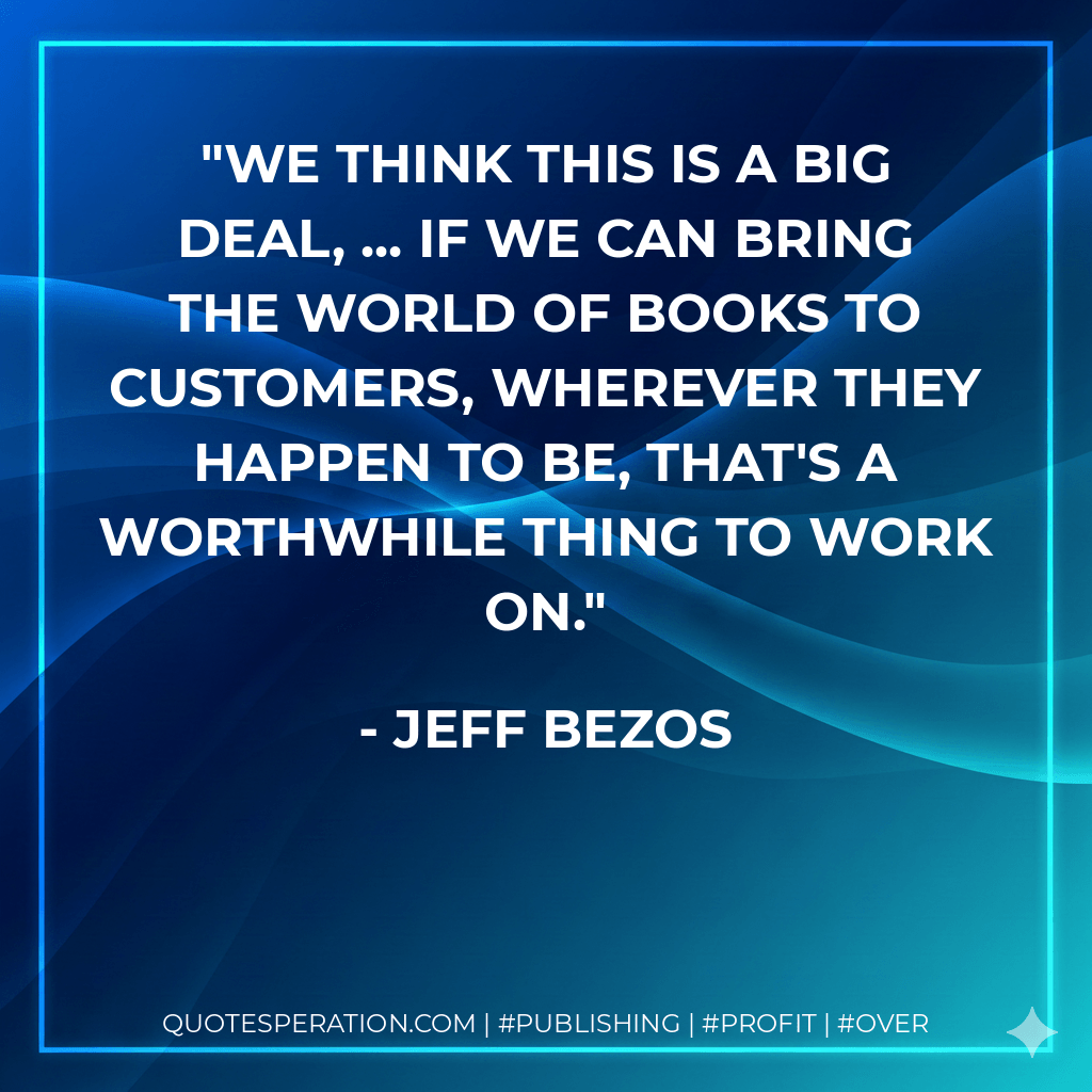 We think this is a big deal, ... If we can bring the world of books to customers, wherever they happen to be, that's a worthwhile thing to work on. - JEFF BEZOS