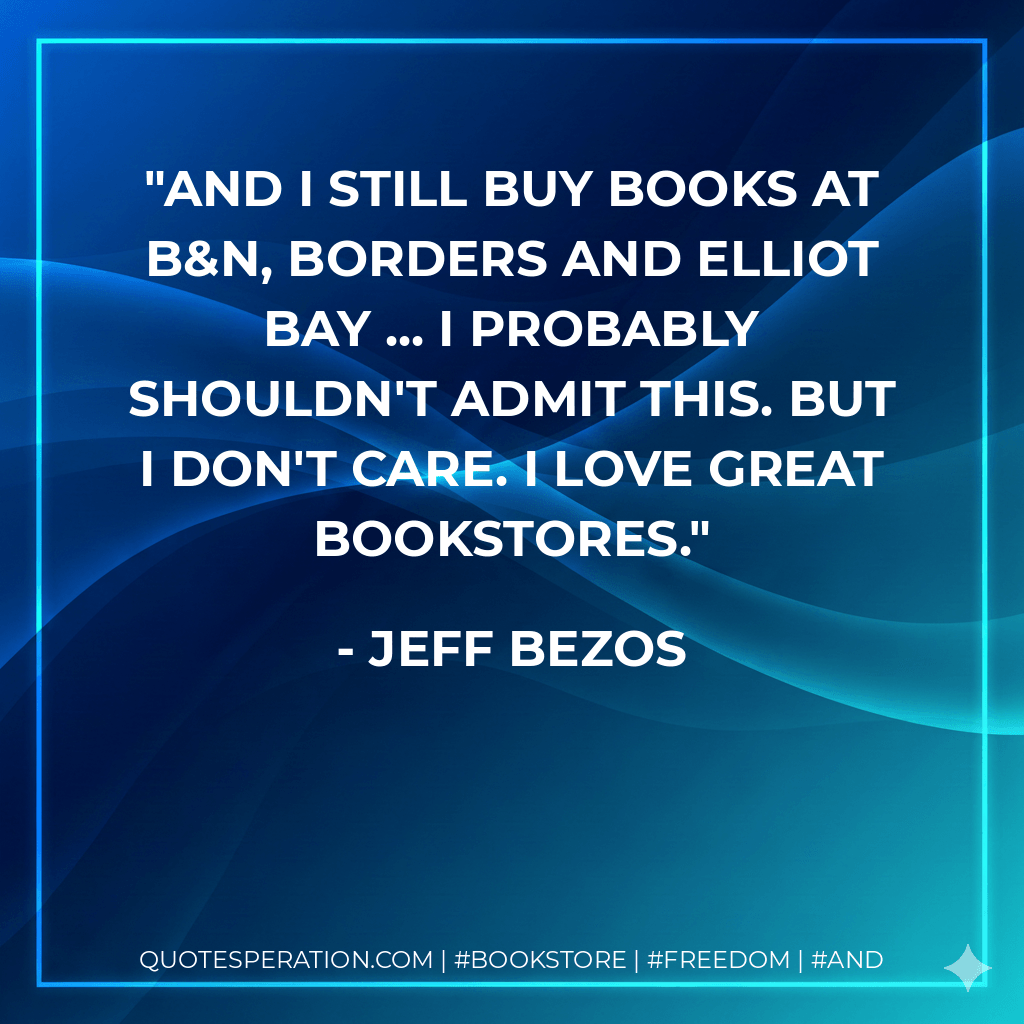 And I still buy books at B&N, Borders and Elliot Bay ... I probably shouldn't admit this. But I don't care. I love great bookstores. - JEFF BEZOS