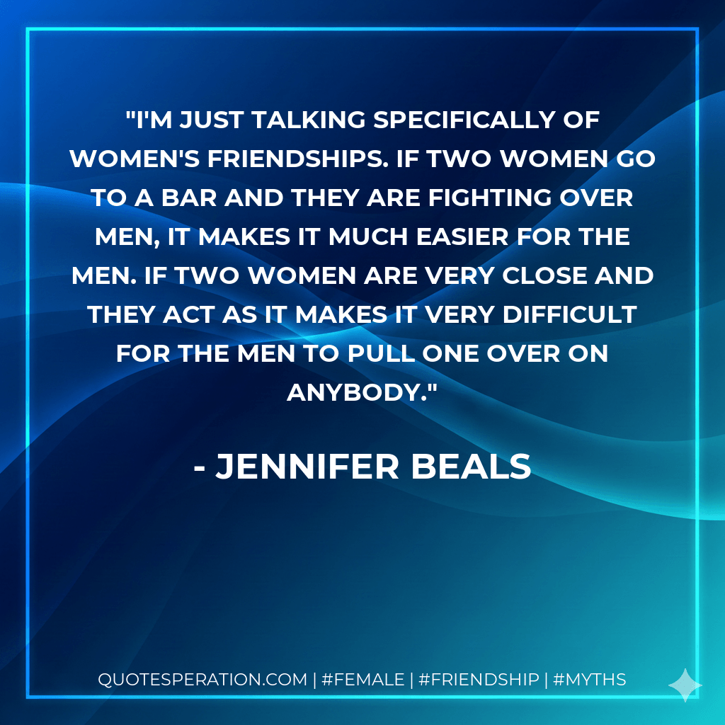 I'm just talking specifically of women's friendships. If two women go to a bar and they are fighting over men, it makes it much easier for the men. If two women are very close and they act as it makes it very difficult for the men to pull one over on anybody. - Jennifer Beals