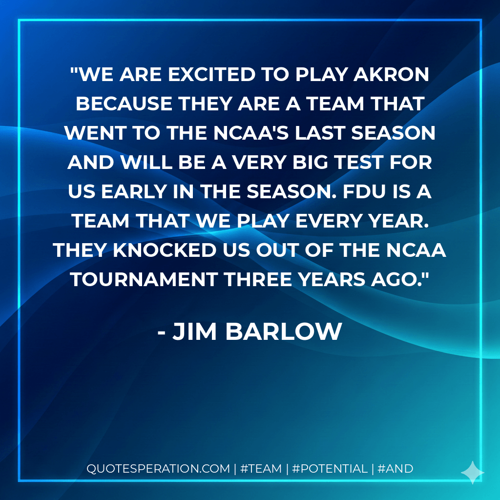 We are excited to play Akron because they are a team that went to the NCAA's last season and will be a very big test for us early in the season. FDU is a team that we play every year. They knocked us out of the NCAA tournament three years ago. - Jim Barlow