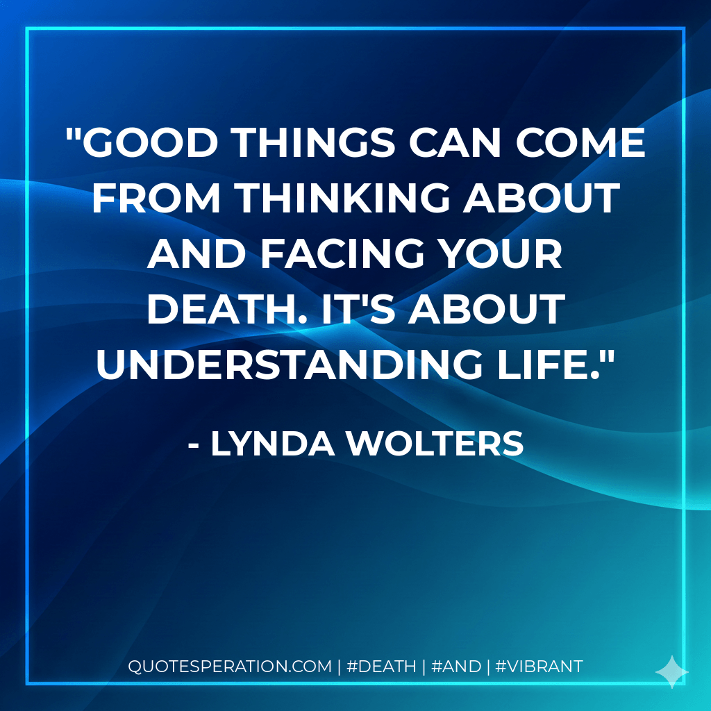 Good things can come from thinking about and facing your death. It's about understanding life. - Lynda Wolters
