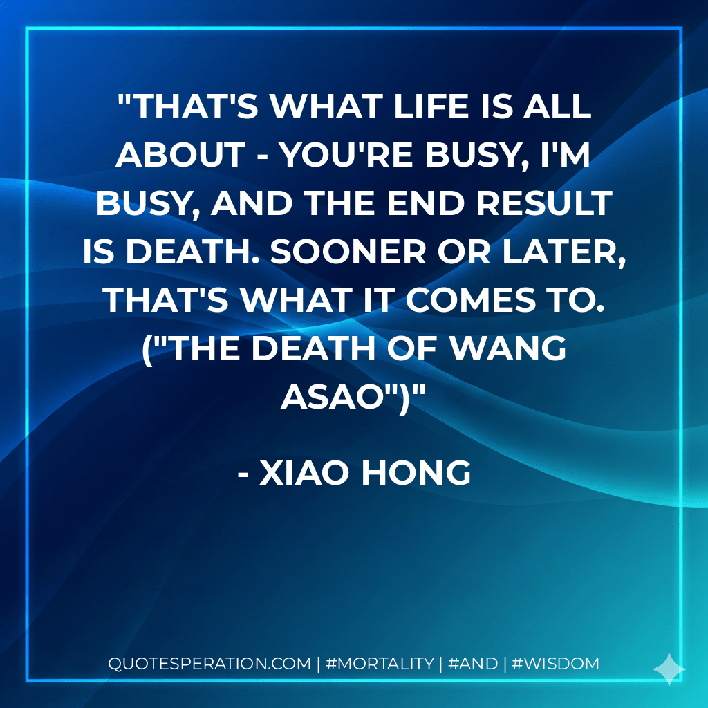 That's what life is all about - you're busy, I'm busy, and the end result is death. Sooner or later, that's what it comes to. ("The Death Of Wang Asao") - Xiao Hong