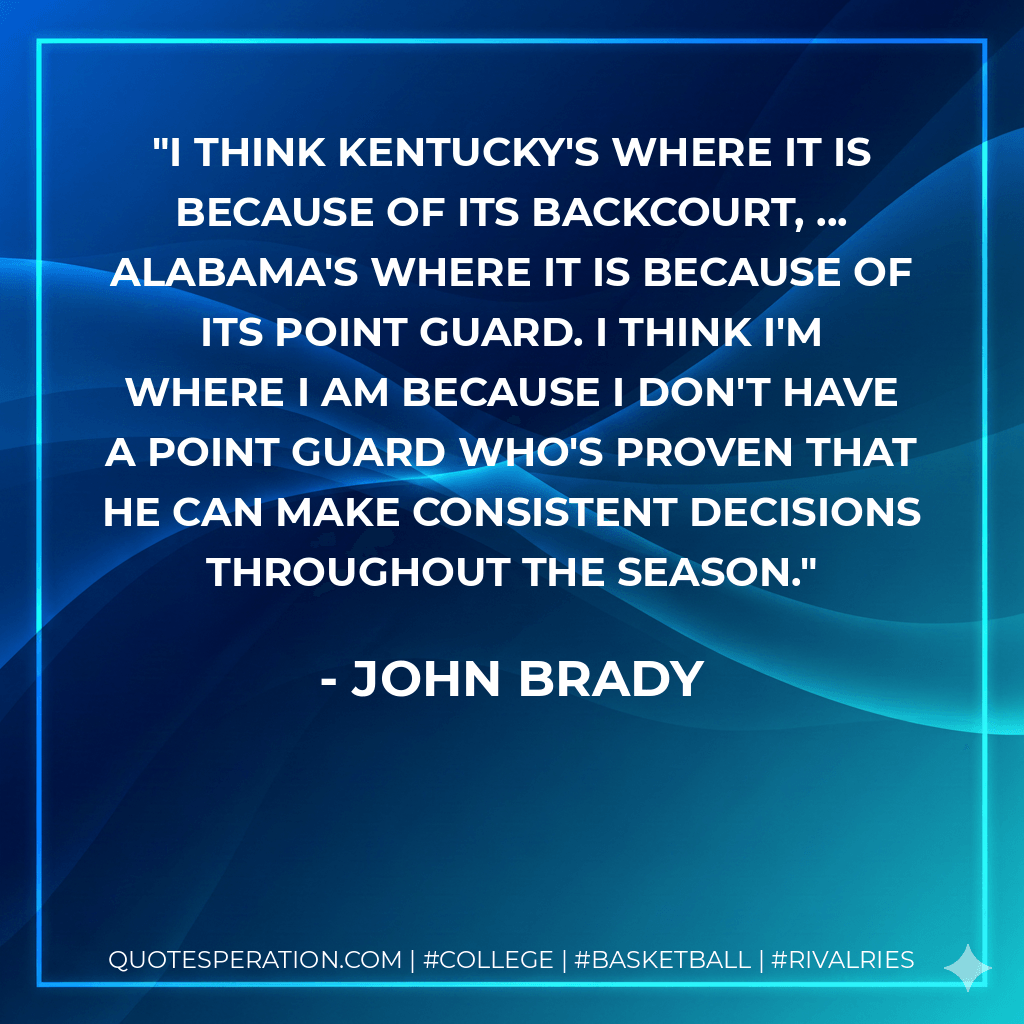I think Kentucky's where it is because of its backcourt, ... Alabama's where it is because of its point guard. I think I'm where I am because I don't have a point guard who's proven that he can make consistent decisions throughout the season. - John Brady