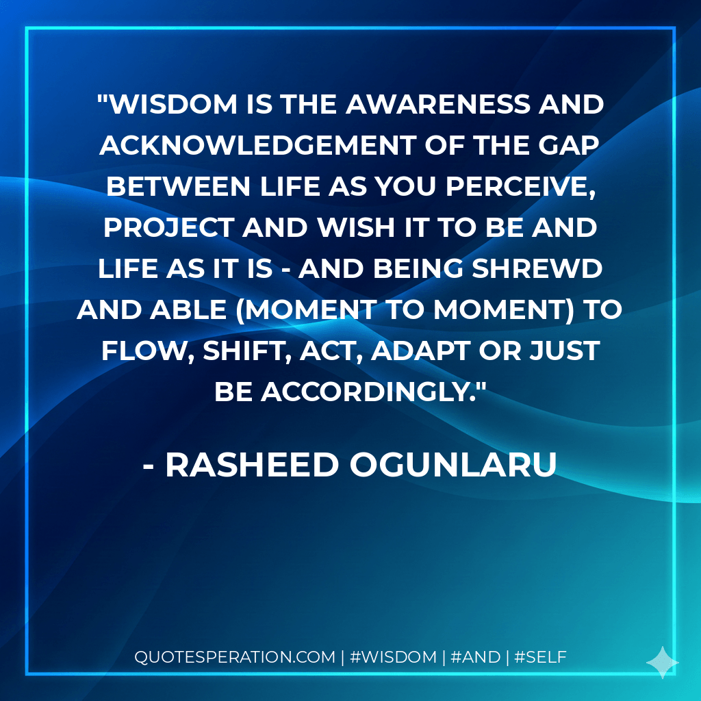 Wisdom is the awareness and acknowledgement of the gap between life as you perceive, project and wish it to be and life as it is - and being shrewd and able (moment to moment) to flow, shift, act, adapt or just be accordingly. - Rasheed Ogunlaru