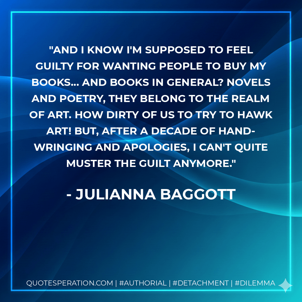 And I know I'm supposed to feel guilty for wanting people to buy my books... and books in general? Novels and poetry, they belong to the realm of art. How dirty of us to try to hawk art! But, after a decade of hand-wringing and apologies, I can't quite muster the guilt anymore. - Julianna Baggott