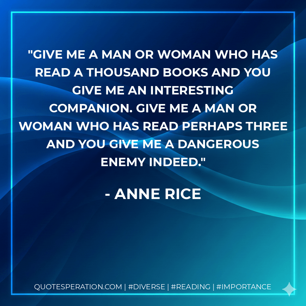 Give me a man or woman who has read a thousand books and you give me an interesting companion. Give me a man or woman who has read perhaps three and you give me a dangerous enemy indeed. - Anne Rice