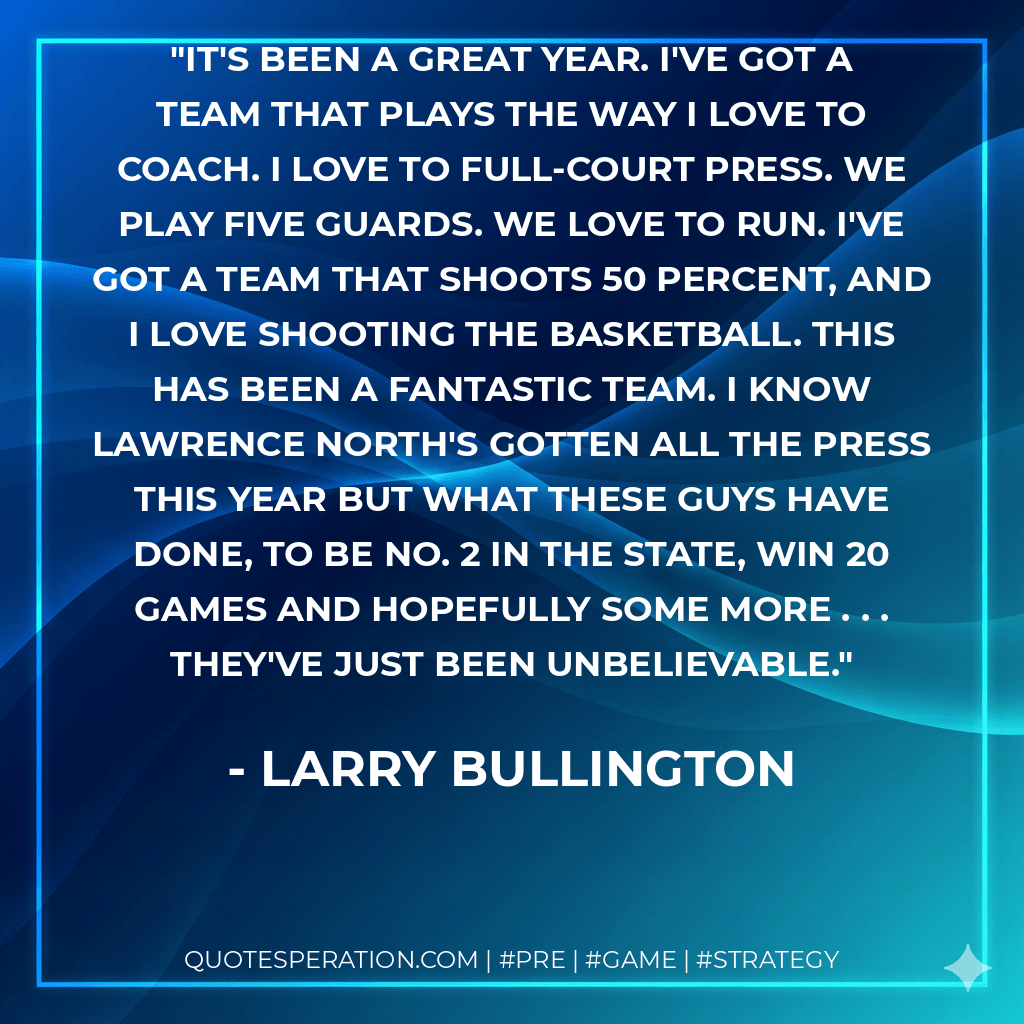 It's been a great year. I've got a team that plays the way I love to coach. I love to full-court press. We play five guards. We love to run. I've got a team that shoots 50 percent, and I love shooting the basketball. This has been a fantastic team. I know Lawrence North's gotten all the press this year but what these guys have done, to be No. 2 in the state, win 20 games and hopefully some more . . . they've just been unbelievable. - Larry Bullington