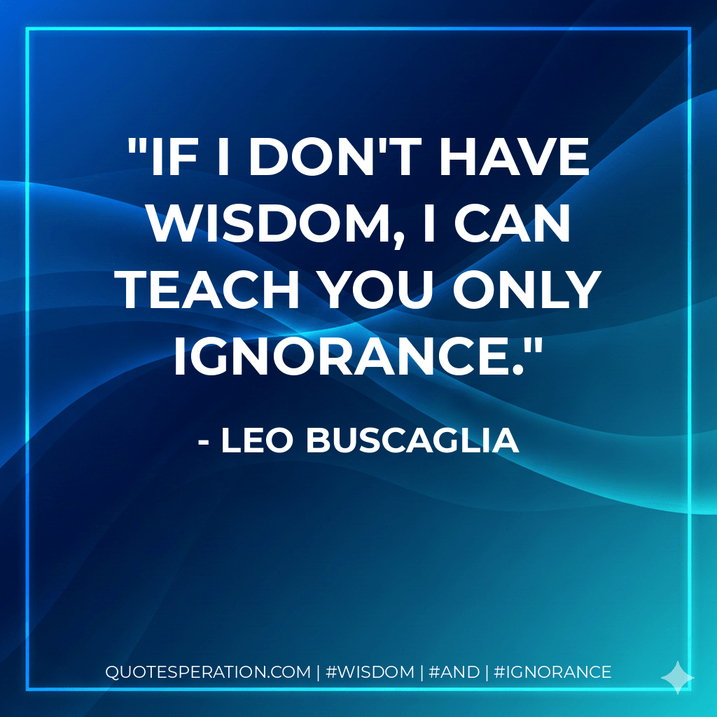 If I don't have wisdom, I can teach you only ignorance. - Leo Buscaglia