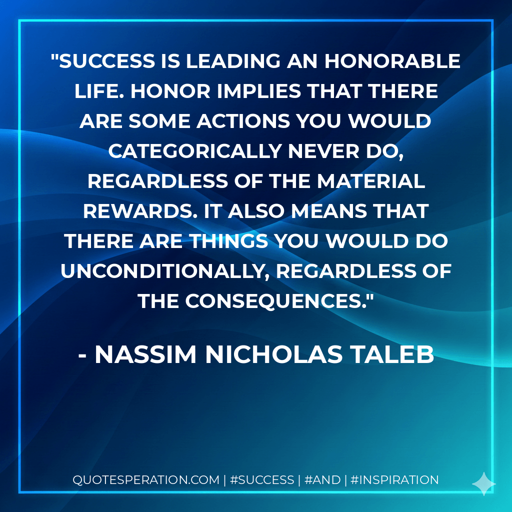 Success is leading an honorable life. Honor implies that there are some actions you would categorically never do, regardless of the material rewards. It also means that there are things you would do unconditionally, regardless of the consequences. - Nassim Nicholas Taleb