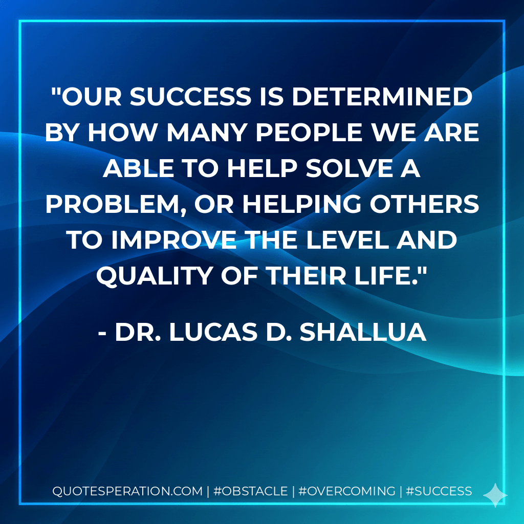 Our success is determined by how many people we are able to help solve a problem, or helping others to improve the level and quality of their life. - Dr. Lucas D. Shallua