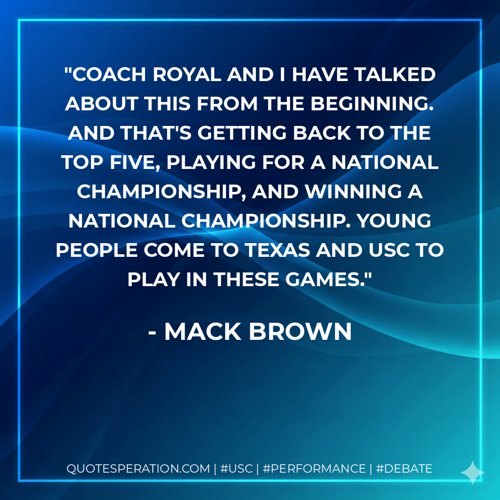Coach Royal and I have talked about this from the beginning. And that's getting back to the top five, playing for a national championship, and winning a national championship. Young people come to Texas and USC to play in these games. - Mack Brown