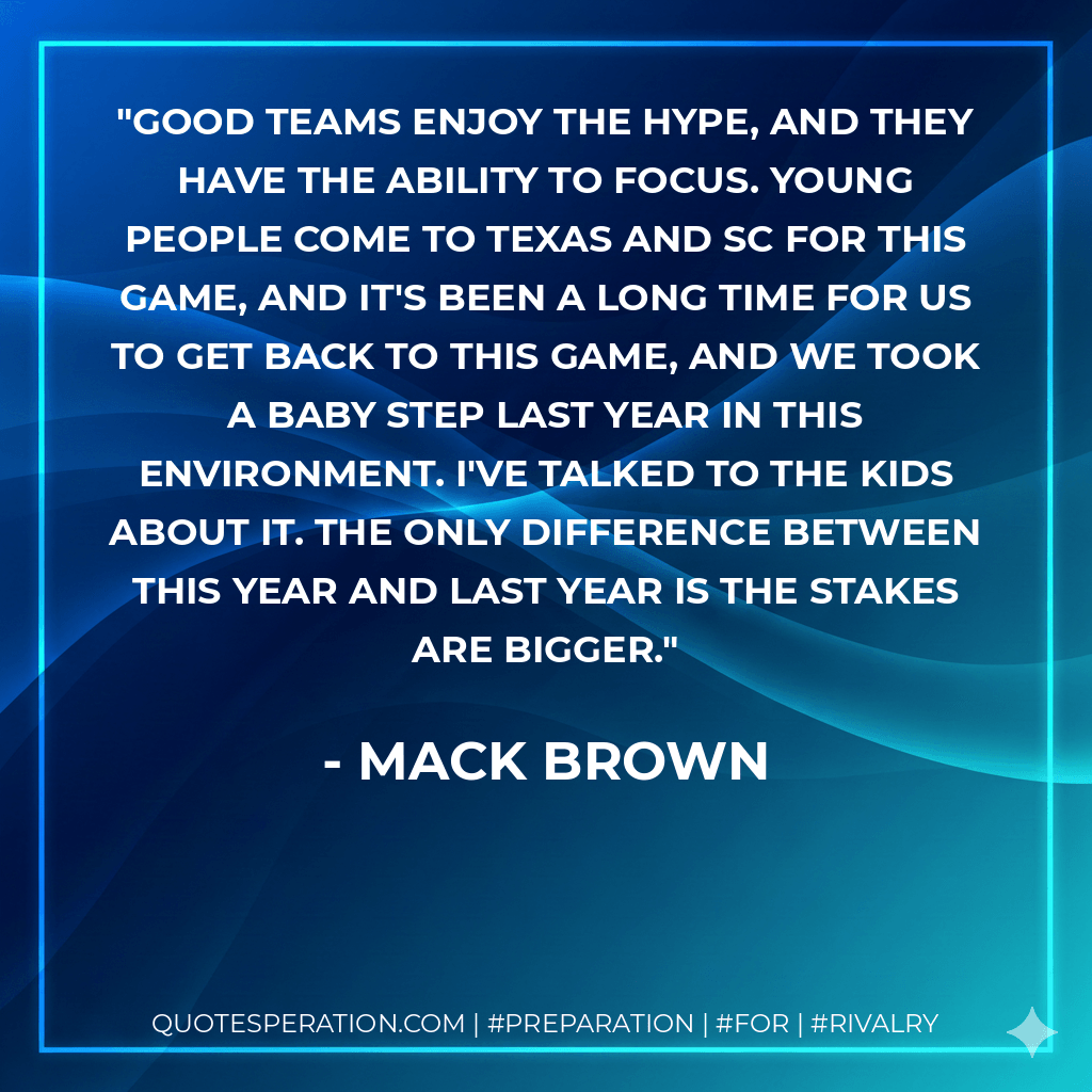 Good teams enjoy the hype, and they have the ability to focus. Young people come to Texas and SC for this game, and it's been a long time for us to get back to this game, and we took a baby step last year in this environment. I've talked to the kids about it. The only difference between this year and last year is the stakes are bigger. - Mack Brown