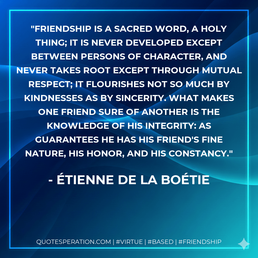 Friendship is a sacred word, a holy thing; it is never developed except between persons of character, and never takes root except through mutual respect; it flourishes not so much by kindnesses as by sincerity. What makes one friend sure of another is the knowledge of his integrity: as guarantees he has his friend's fine nature, his honor, and his constancy. - Étienne de La Boétie