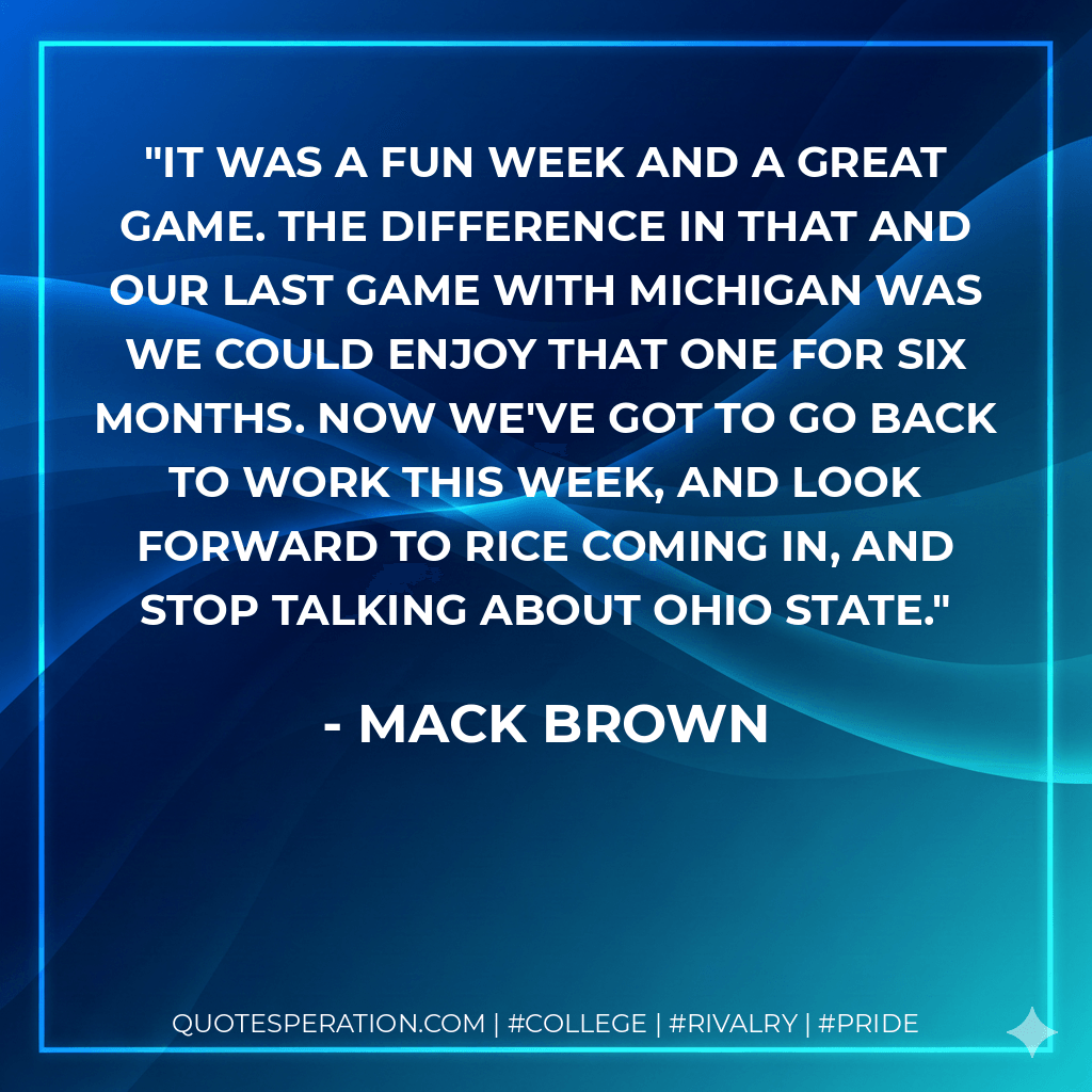 It was a fun week and a great game. The difference in that and our last game with Michigan was we could enjoy that one for six months. Now we've got to go back to work this week, and look forward to Rice coming in, and stop talking about Ohio State. - Mack Brown