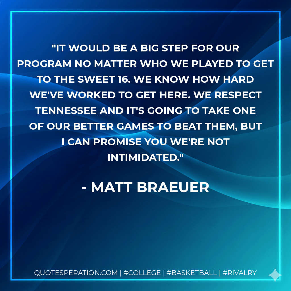 It would be a big step for our program no matter who we played to get to the Sweet 16. We know how hard we've worked to get here. We respect Tennessee and it's going to take one of our better games to beat them, but I can promise you we're not intimidated. - Matt Braeuer