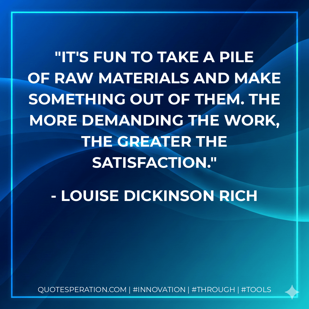 It's fun to take a pile of raw materials and make something out of them. The more demanding the work, the greater the satisfaction. - Louise Dickinson Rich