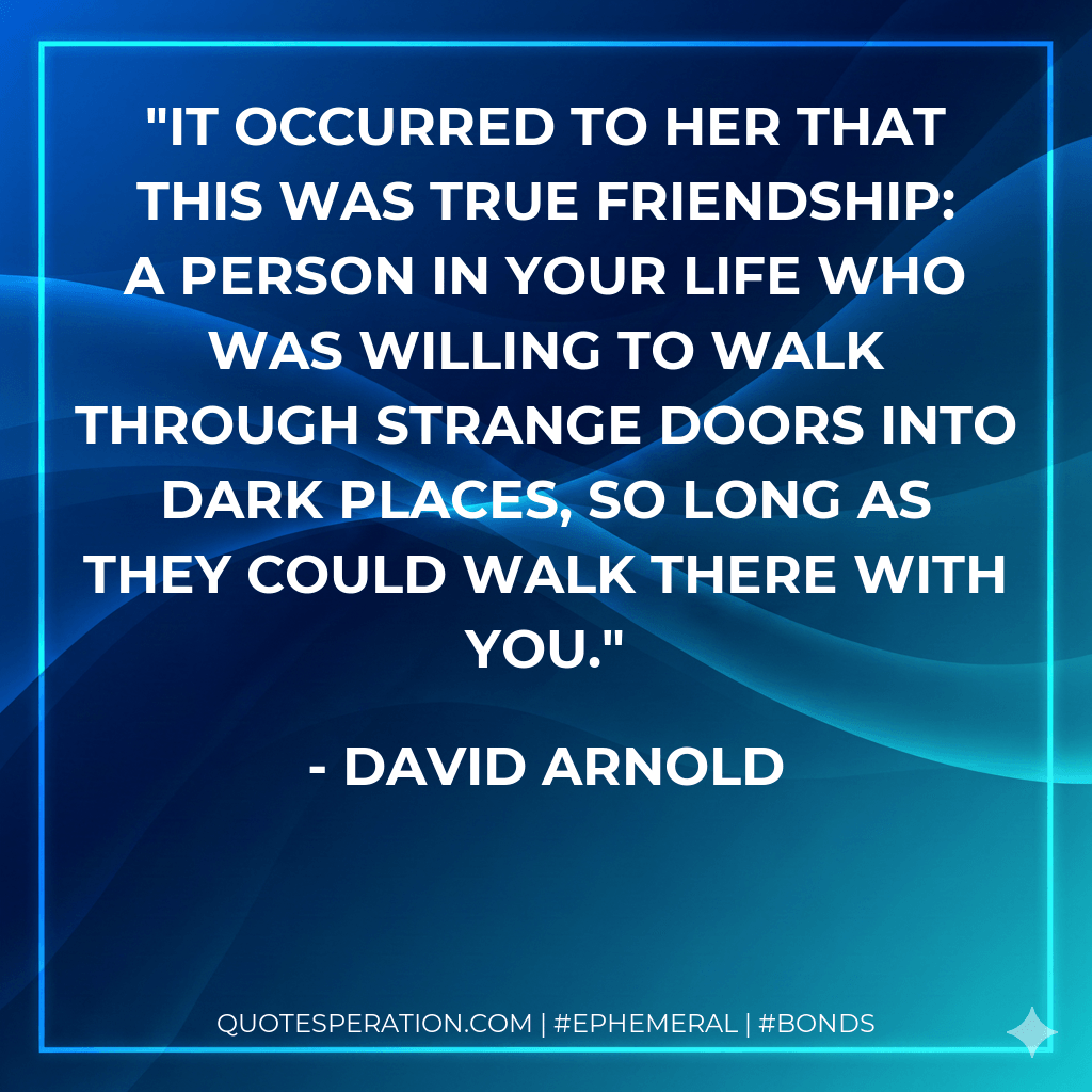It occurred to her that this was true friendship: a person in your life who was willing to walk through strange doors into dark places, so long as they could walk there with you. - David Arnold