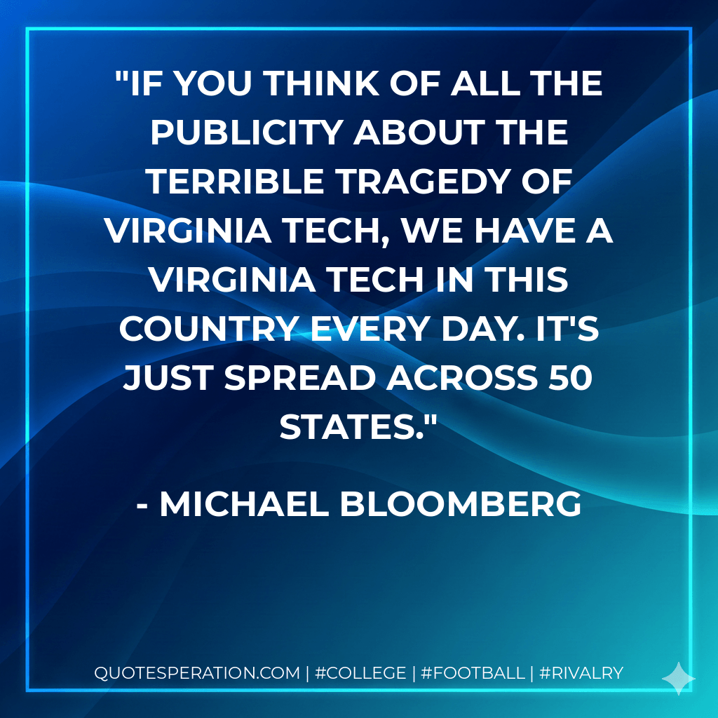 If you think of all the publicity about the terrible tragedy of Virginia Tech, we have a Virginia Tech in this country every day. It's just spread across 50 states. - Michael Bloomberg