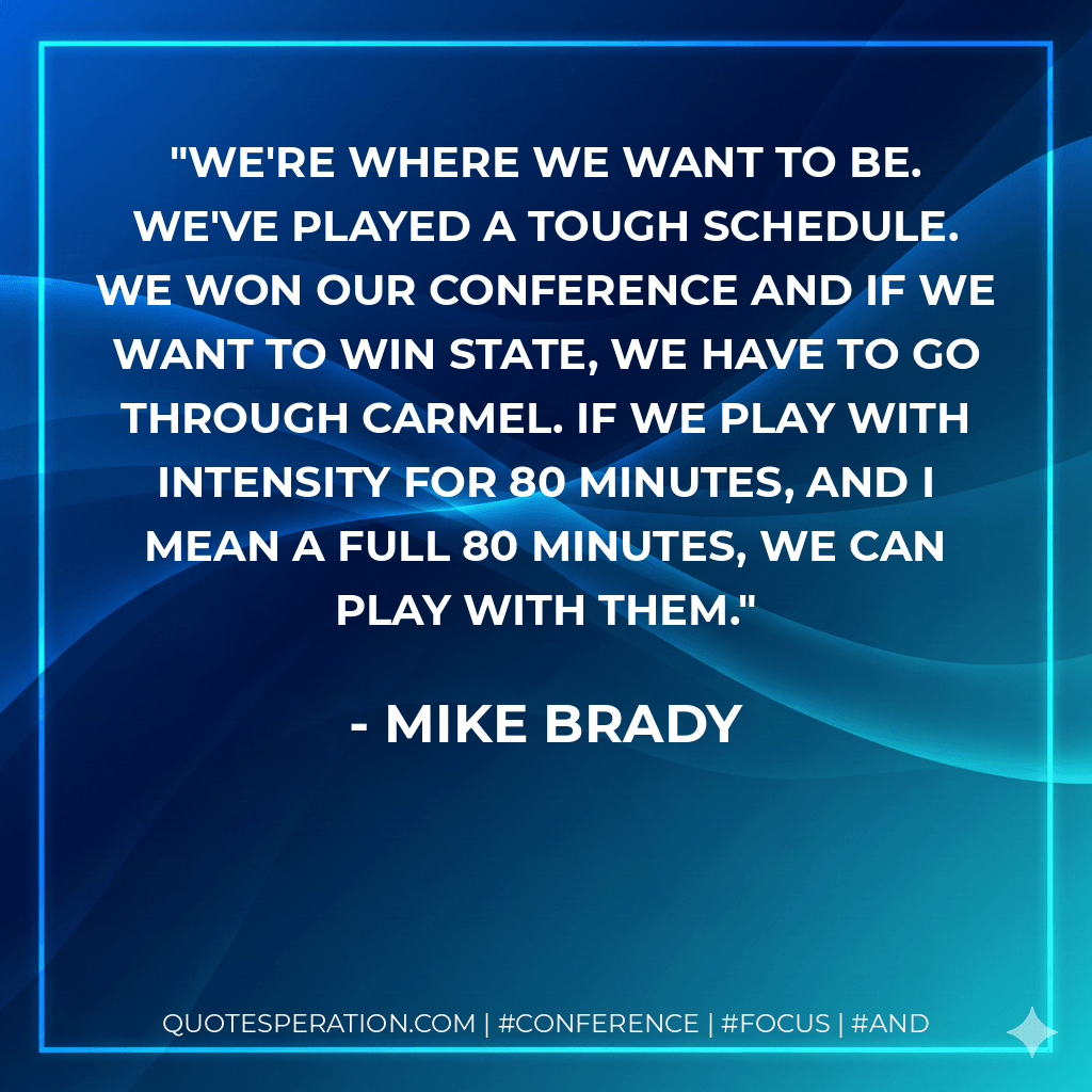 We're where we want to be. We've played a tough schedule. We won our conference and if we want to win state, we have to go through Carmel. If we play with intensity for 80 minutes, and I mean a full 80 minutes, we can play with them. - Mike Brady