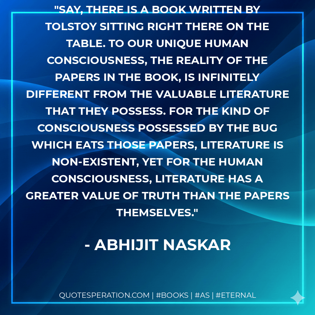 Say, there is a book written by Tolstoy sitting right there on the table. To our unique human consciousness, the reality of the papers in the book, is infinitely different from the valuable literature that they possess. For the kind of consciousness possessed by the bug which eats those papers, literature is non-existent, yet for the Human Consciousness, literature has a greater value of truth than the papers themselves. - Abhijit Naskar