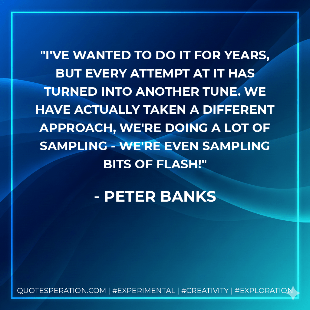 I've wanted to do it for years, but every attempt at it has turned into another tune. We have actually taken a different approach, we're doing a lot of sampling - we're even sampling bits of Flash! - Peter Banks