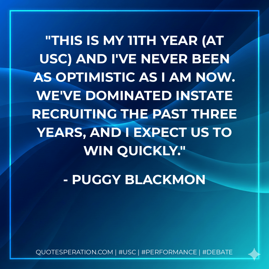 This is my 11th year (at USC) and I've never been as optimistic as I am now. We've dominated instate recruiting the past three years, and I expect us to win quickly. - Puggy Blackmon