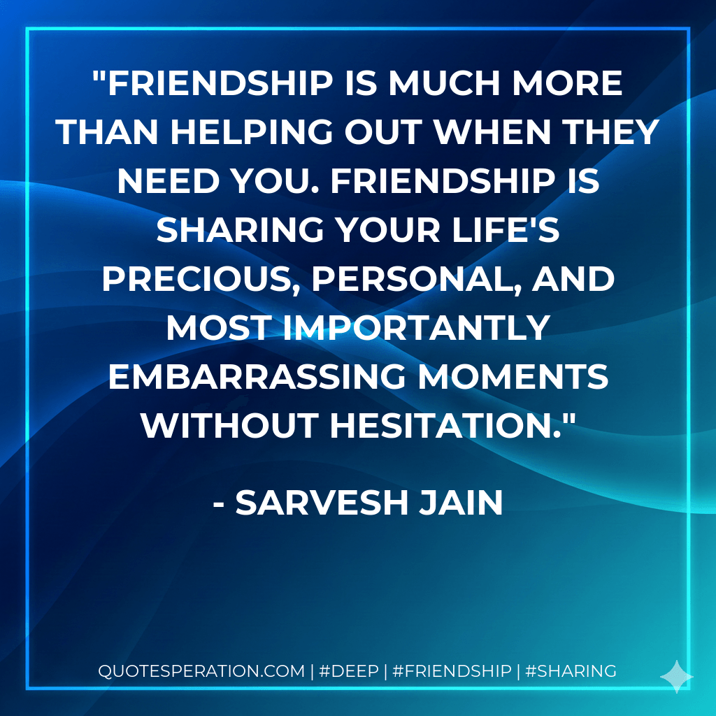 Friendship is much more than helping out when they need you. Friendship is sharing your life's precious, personal, and most importantly embarrassing moments without hesitation. - Sarvesh Jain