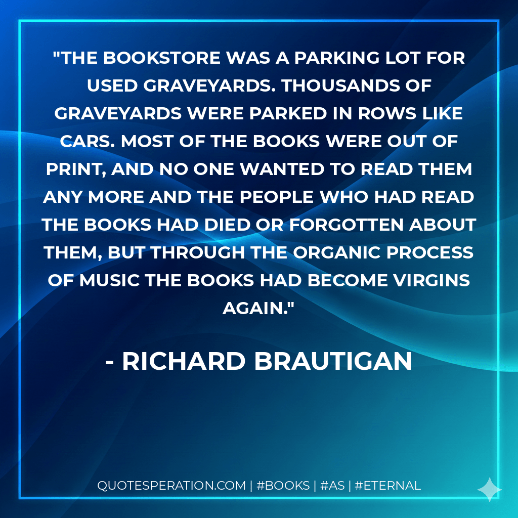The bookstore was a parking lot for used graveyards. Thousands of graveyards were parked in rows like cars. Most of the books were out of print, and no one wanted to read them any more and the people who had read the books had died or forgotten about them, but through the organic process of music the books had become virgins again. - richard brautigan