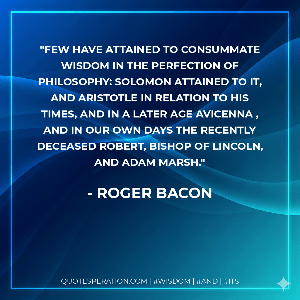 Few have attained to consummate wisdom in the perfection of philosophy: Solomon attained to it, and Aristotle in relation to his times, and in a later age Avicenna , and in our own days the recently deceased Robert, Bishop of Lincoln, and Adam Marsh. - Roger Bacon