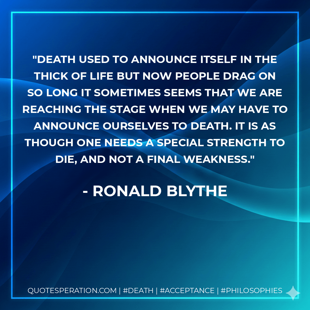 Death used to announce itself in the thick of life but now people drag on so long it sometimes seems that we are reaching the stage when we may have to announce ourselves to death. It is as though one needs a special strength to die, and not a final weakness. - Ronald Blythe