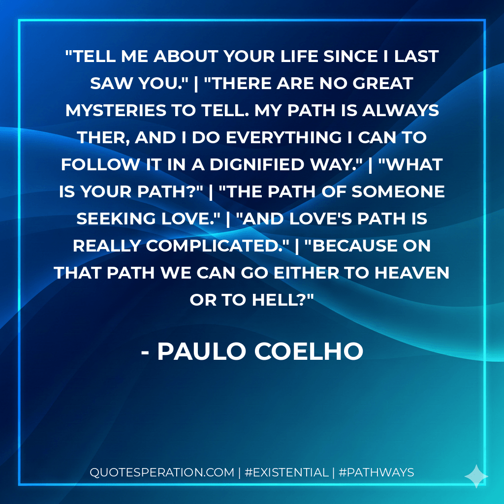 Tell me about your life since I last saw you." | "There are no great mysteries to tell. My path is always ther, and I do everything I can to follow it in a dignified way." | "What is your path?" | "The path of someone seeking love." | "And love's path is really complicated." | "Because on that path we can go either to heaven or to hell? - Paulo Coelho