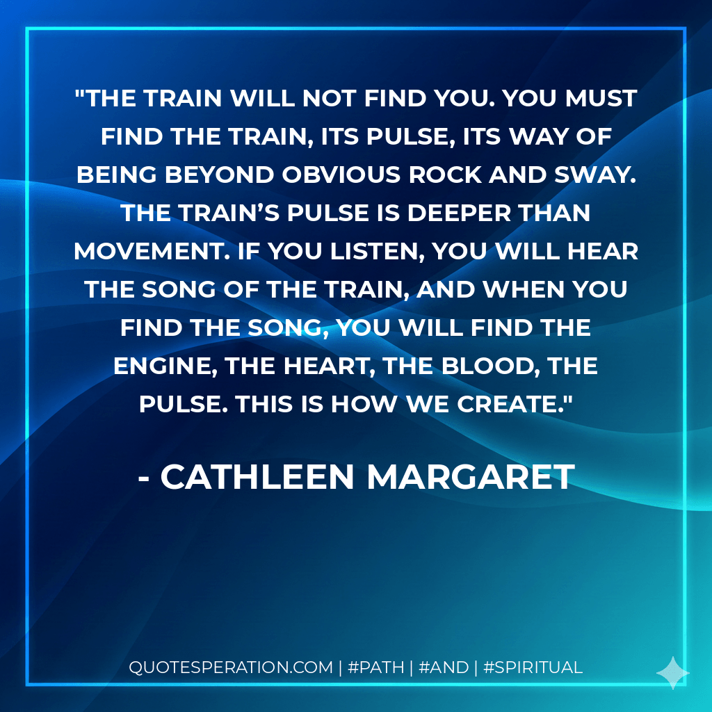 The train will not find you. You must find the train, its pulse, its way of being beyond obvious rock and sway. The train’s pulse is deeper than movement. If you listen, you will hear the song of the train, and when you find the song, you will find the engine, the heart, the blood, the pulse. This is how we create. - Cathleen Margaret