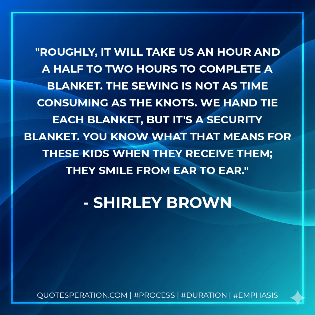 Roughly, it will take us an hour and a half to two hours to complete a blanket. The sewing is not as time consuming as the knots. We hand tie each blanket, but it's a security blanket. You know what that means for these kids when they receive them; they smile from ear to ear. - Shirley Brown
