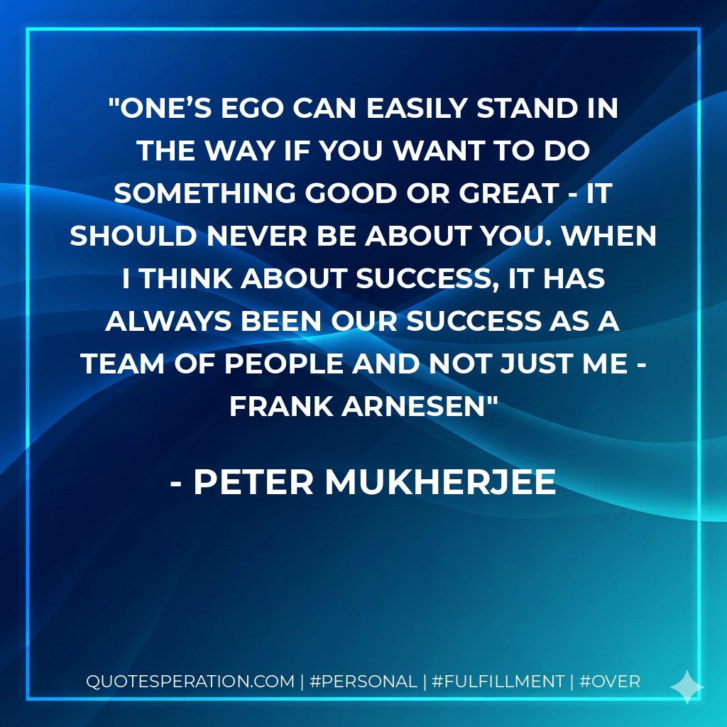 One’s ego can easily stand in the way if you want to do something good or great - it should never be about you. When I think about success, it has always been our success as a team of people and not just me - Frank Arnesen - Peter Mukherjee