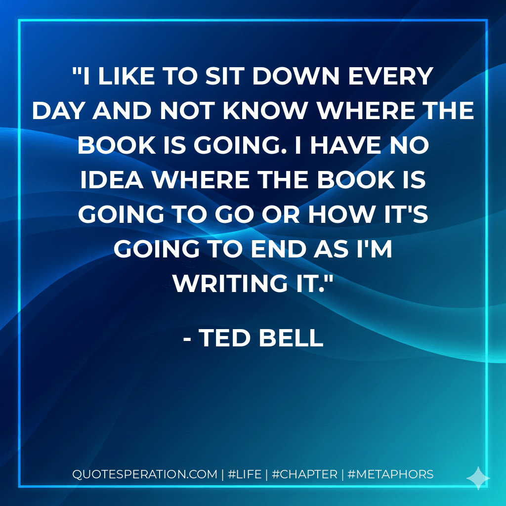 I like to sit down every day and not know where the book is going. I have no idea where the book is going to go or how it's going to end as I'm writing it. - Ted Bell