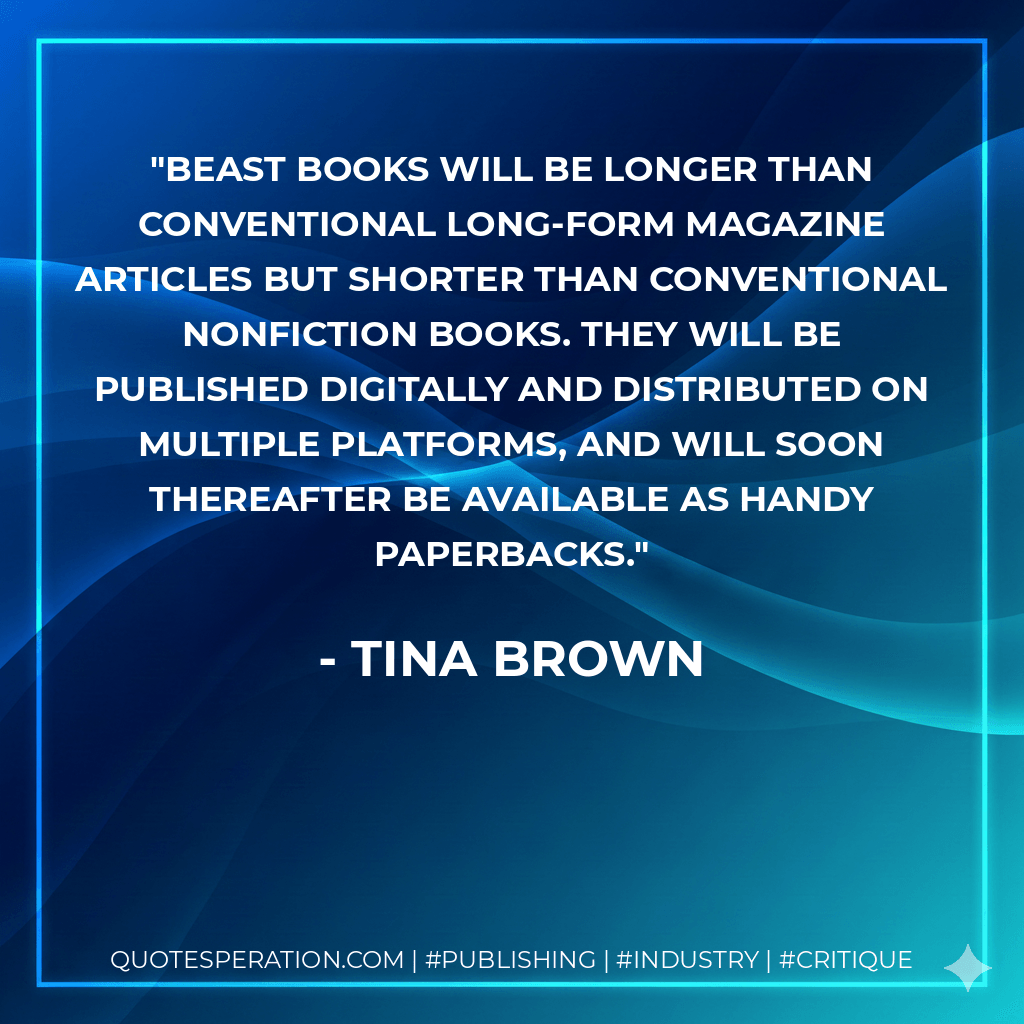 Beast Books will be longer than conventional long-form magazine articles but shorter than conventional nonfiction books. They will be published digitally and distributed on multiple platforms, and will soon thereafter be available as handy paperbacks. - Tina Brown