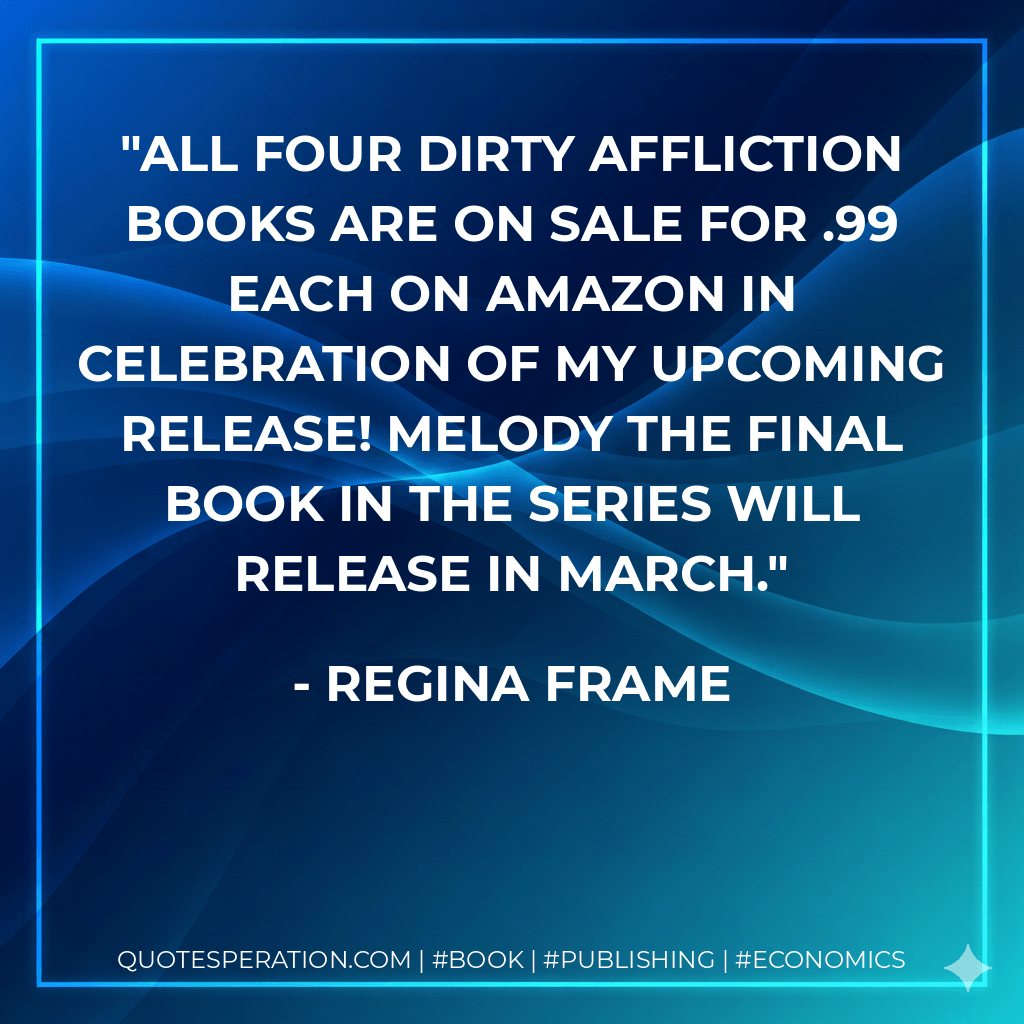 All four Dirty Affliction books are on sale for .99 each on Amazon in celebration of my upcoming release! Melody the final book in the series will release in March. - Regina Frame