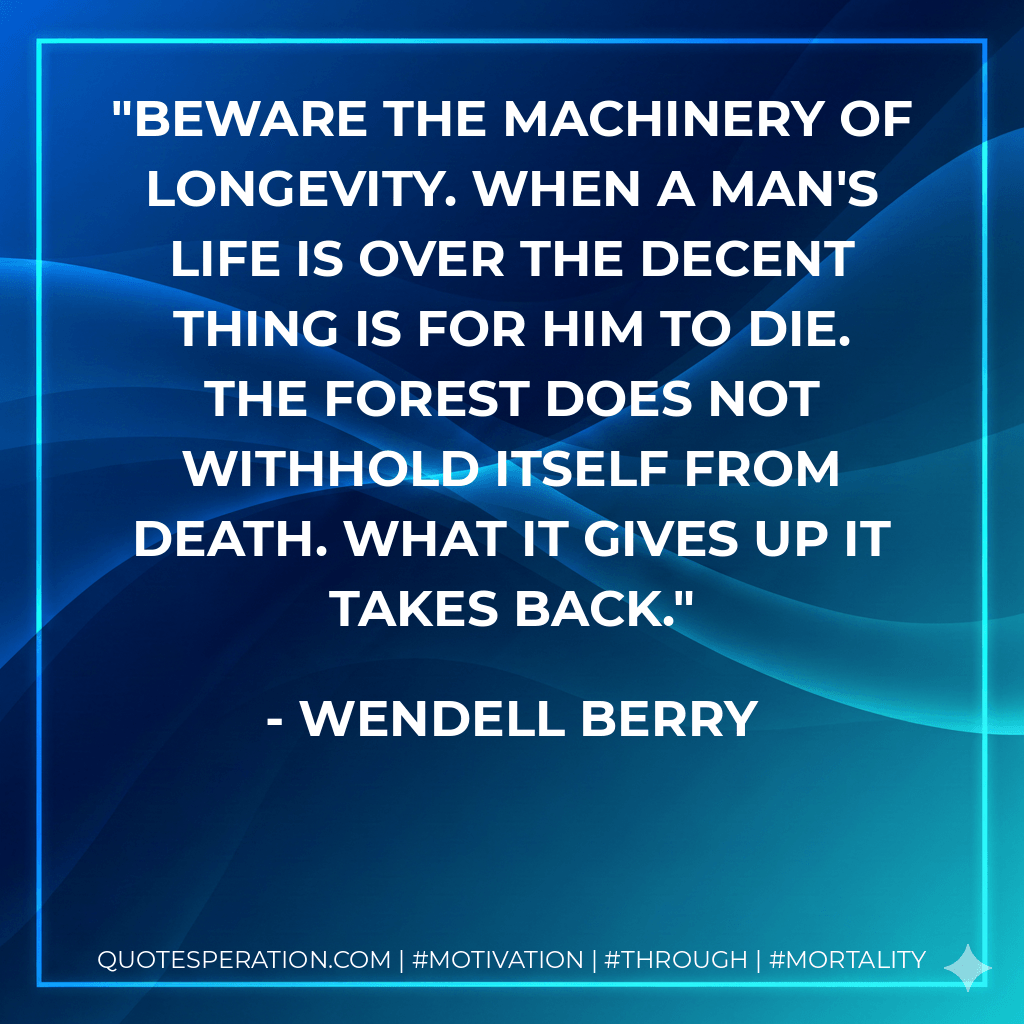 Beware the machinery of longevity. When a man's life is over the decent thing is for him to die. The forest does not withhold itself from death. What it gives up it takes back. - Wendell Berry