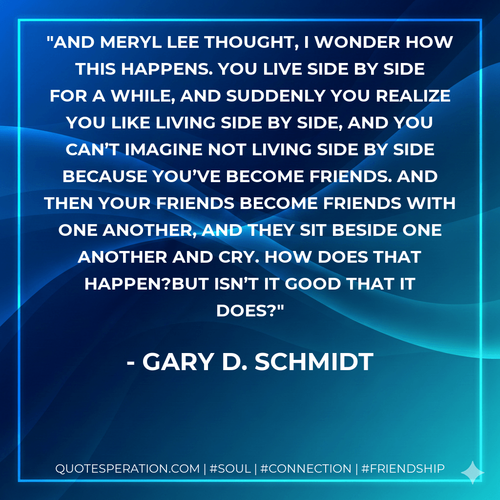 And Meryl Lee thought, I wonder how this happens. You live side by side for a while, and suddenly you realize you like living side by side, and you can’t imagine not living side by side because you’ve become friends. And then your friends become friends with one another, and they sit beside one another and cry. How does that happen?But isn’t it good that it does? - Gary D. Schmidt