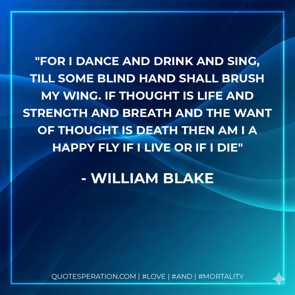 For I dance And drink and sing, Till some blind hand Shall brush my wing. If thought is life And strength and breath And the want Of thought is death Then am I A happy fly If I live Or if I die - William Blake