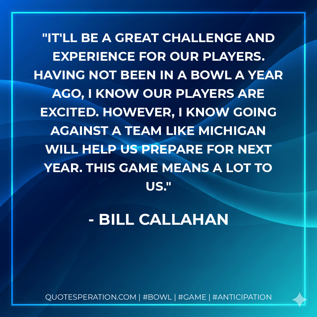 It'll be a great challenge and experience for our players. Having not been in a bowl a year ago, I know our players are excited. However, I know going against a team like Michigan will help us prepare for next year. This game means a lot to us. - Bill Callahan