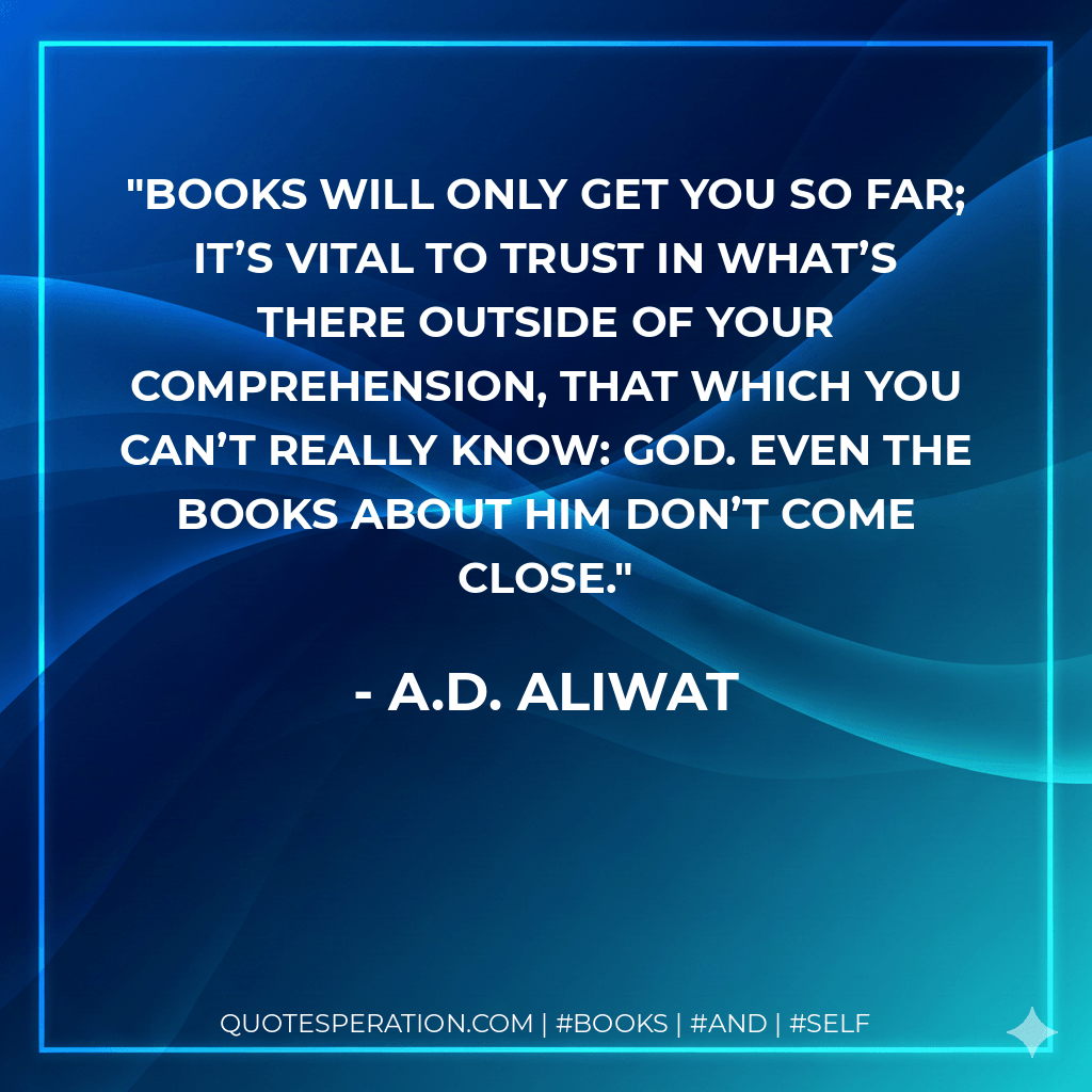 Books will only get you so far; it’s vital to trust in what’s there outside of your comprehension, that which you can’t really know: God. Even the books about Him don’t come close. - A.D. Aliwat