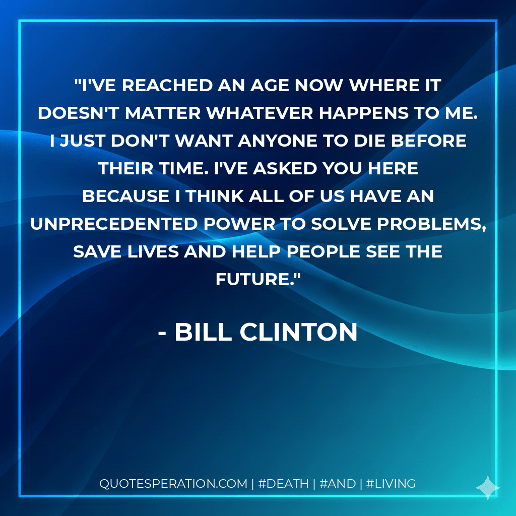 I've reached an age now where it doesn't matter whatever happens to me. I just don't want anyone to die before their time. I've asked you here because I think all of us have an unprecedented power to solve problems, save lives and help people see the future. - Bill Clinton