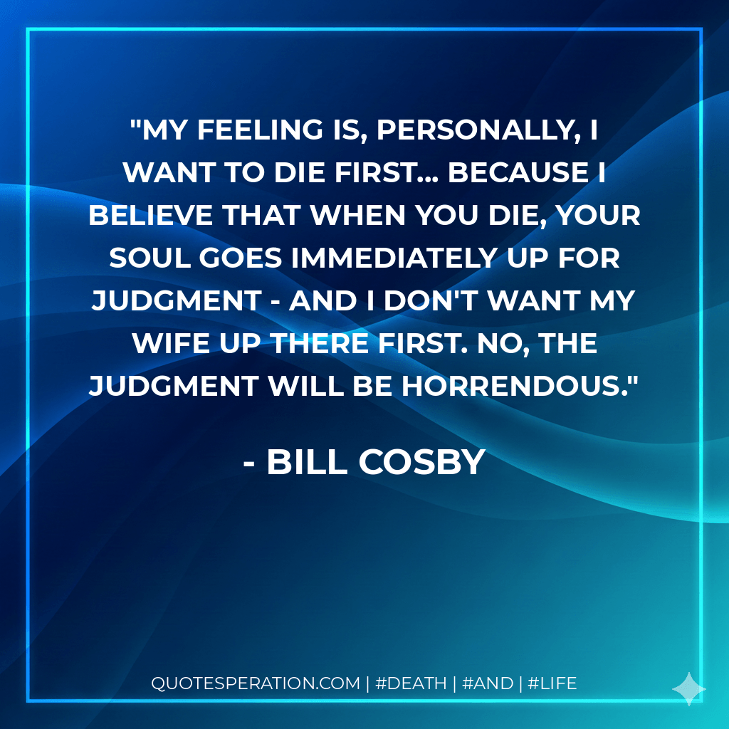 My feeling is, personally, I want to die first... because I believe that when you die, your soul goes immediately up for judgment - and I don't want my wife up there first. No, the judgment will be horrendous. - Bill Cosby